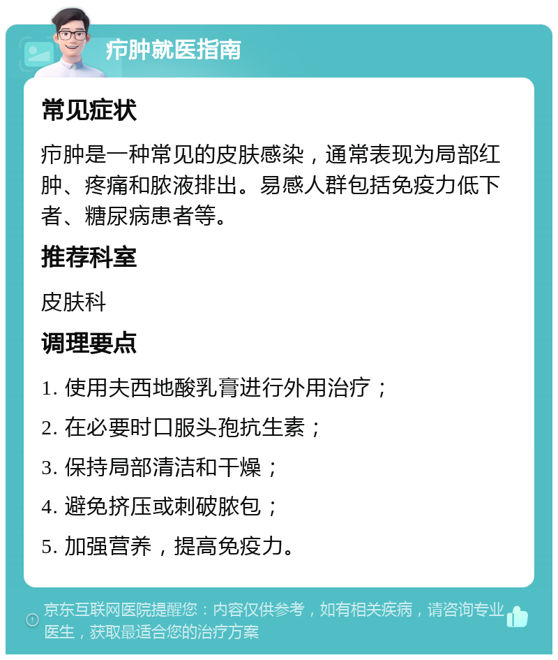 疖肿就医指南 常见症状 疖肿是一种常见的皮肤感染，通常表现为局部红肿、疼痛和脓液排出。易感人群包括免疫力低下者、糖尿病患者等。 推荐科室 皮肤科 调理要点 1. 使用夫西地酸乳膏进行外用治疗； 2. 在必要时口服头孢抗生素； 3. 保持局部清洁和干燥； 4. 避免挤压或刺破脓包； 5. 加强营养，提高免疫力。