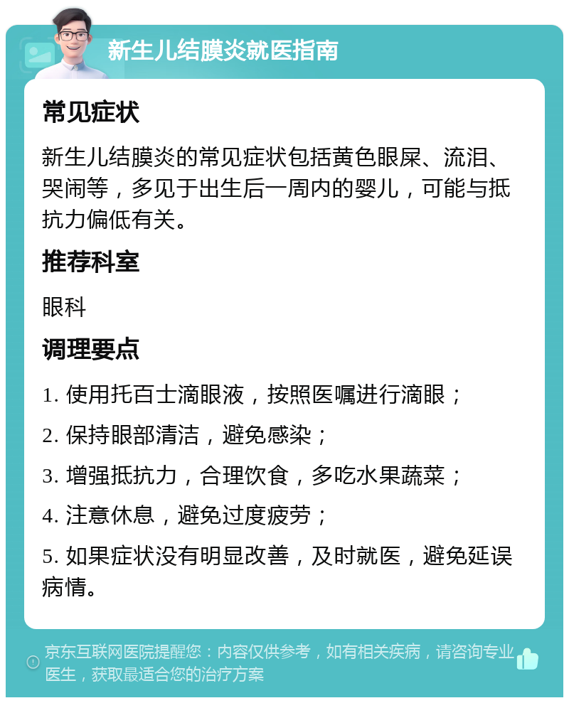 新生儿结膜炎就医指南 常见症状 新生儿结膜炎的常见症状包括黄色眼屎、流泪、哭闹等，多见于出生后一周内的婴儿，可能与抵抗力偏低有关。 推荐科室 眼科 调理要点 1. 使用托百士滴眼液，按照医嘱进行滴眼； 2. 保持眼部清洁，避免感染； 3. 增强抵抗力，合理饮食，多吃水果蔬菜； 4. 注意休息，避免过度疲劳； 5. 如果症状没有明显改善，及时就医，避免延误病情。