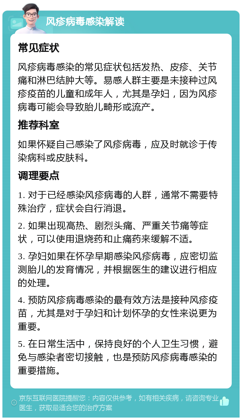 风疹病毒感染解读 常见症状 风疹病毒感染的常见症状包括发热、皮疹、关节痛和淋巴结肿大等。易感人群主要是未接种过风疹疫苗的儿童和成年人，尤其是孕妇，因为风疹病毒可能会导致胎儿畸形或流产。 推荐科室 如果怀疑自己感染了风疹病毒，应及时就诊于传染病科或皮肤科。 调理要点 1. 对于已经感染风疹病毒的人群，通常不需要特殊治疗，症状会自行消退。 2. 如果出现高热、剧烈头痛、严重关节痛等症状，可以使用退烧药和止痛药来缓解不适。 3. 孕妇如果在怀孕早期感染风疹病毒，应密切监测胎儿的发育情况，并根据医生的建议进行相应的处理。 4. 预防风疹病毒感染的最有效方法是接种风疹疫苗，尤其是对于孕妇和计划怀孕的女性来说更为重要。 5. 在日常生活中，保持良好的个人卫生习惯，避免与感染者密切接触，也是预防风疹病毒感染的重要措施。