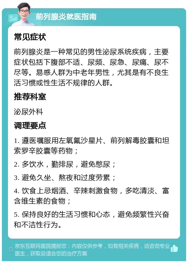 前列腺炎就医指南 常见症状 前列腺炎是一种常见的男性泌尿系统疾病，主要症状包括下腹部不适、尿频、尿急、尿痛、尿不尽等。易感人群为中老年男性，尤其是有不良生活习惯或性生活不规律的人群。 推荐科室 泌尿外科 调理要点 1. 遵医嘱服用左氧氟沙星片、前列解毒胶囊和坦索罗辛胶囊等药物； 2. 多饮水，勤排尿，避免憋尿； 3. 避免久坐、熬夜和过度劳累； 4. 饮食上忌烟酒、辛辣刺激食物，多吃清淡、富含维生素的食物； 5. 保持良好的生活习惯和心态，避免频繁性兴奋和不洁性行为。