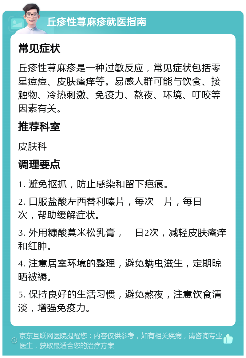 丘疹性荨麻疹就医指南 常见症状 丘疹性荨麻疹是一种过敏反应，常见症状包括零星痘痘、皮肤瘙痒等。易感人群可能与饮食、接触物、冷热刺激、免疫力、熬夜、环境、叮咬等因素有关。 推荐科室 皮肤科 调理要点 1. 避免抠抓，防止感染和留下疤痕。 2. 口服盐酸左西替利嗪片，每次一片，每日一次，帮助缓解症状。 3. 外用糠酸莫米松乳膏，一日2次，减轻皮肤瘙痒和红肿。 4. 注意居室环境的整理，避免螨虫滋生，定期晾晒被褥。 5. 保持良好的生活习惯，避免熬夜，注意饮食清淡，增强免疫力。