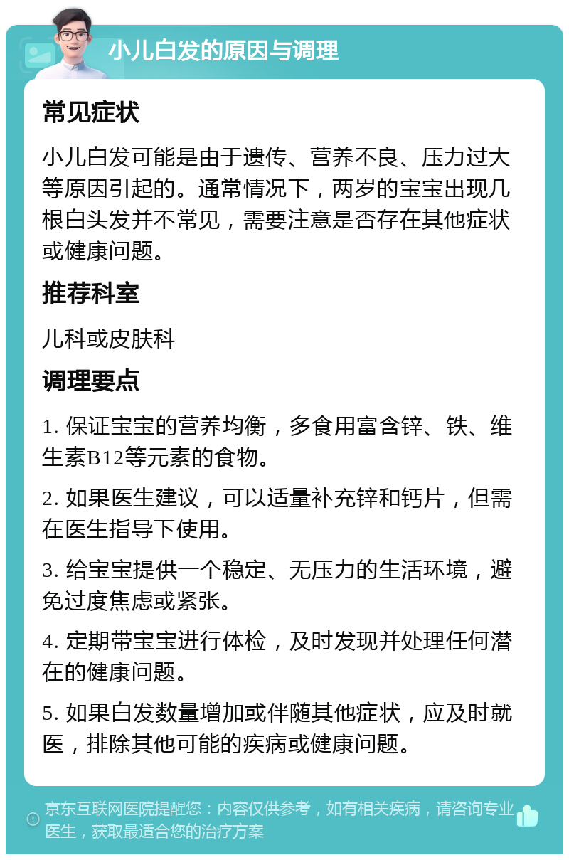 小儿白发的原因与调理 常见症状 小儿白发可能是由于遗传、营养不良、压力过大等原因引起的。通常情况下，两岁的宝宝出现几根白头发并不常见，需要注意是否存在其他症状或健康问题。 推荐科室 儿科或皮肤科 调理要点 1. 保证宝宝的营养均衡，多食用富含锌、铁、维生素B12等元素的食物。 2. 如果医生建议，可以适量补充锌和钙片，但需在医生指导下使用。 3. 给宝宝提供一个稳定、无压力的生活环境，避免过度焦虑或紧张。 4. 定期带宝宝进行体检，及时发现并处理任何潜在的健康问题。 5. 如果白发数量增加或伴随其他症状，应及时就医，排除其他可能的疾病或健康问题。