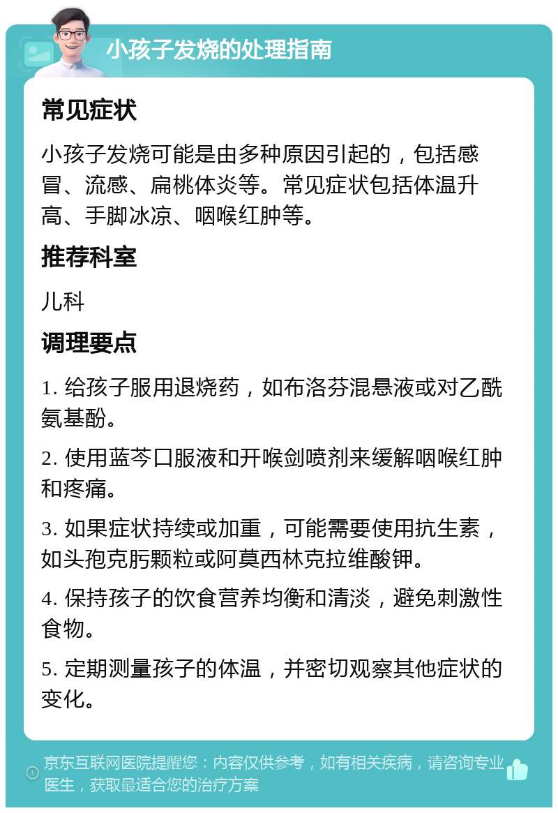 小孩子发烧的处理指南 常见症状 小孩子发烧可能是由多种原因引起的，包括感冒、流感、扁桃体炎等。常见症状包括体温升高、手脚冰凉、咽喉红肿等。 推荐科室 儿科 调理要点 1. 给孩子服用退烧药，如布洛芬混悬液或对乙酰氨基酚。 2. 使用蓝芩口服液和开喉剑喷剂来缓解咽喉红肿和疼痛。 3. 如果症状持续或加重，可能需要使用抗生素，如头孢克肟颗粒或阿莫西林克拉维酸钾。 4. 保持孩子的饮食营养均衡和清淡，避免刺激性食物。 5. 定期测量孩子的体温，并密切观察其他症状的变化。