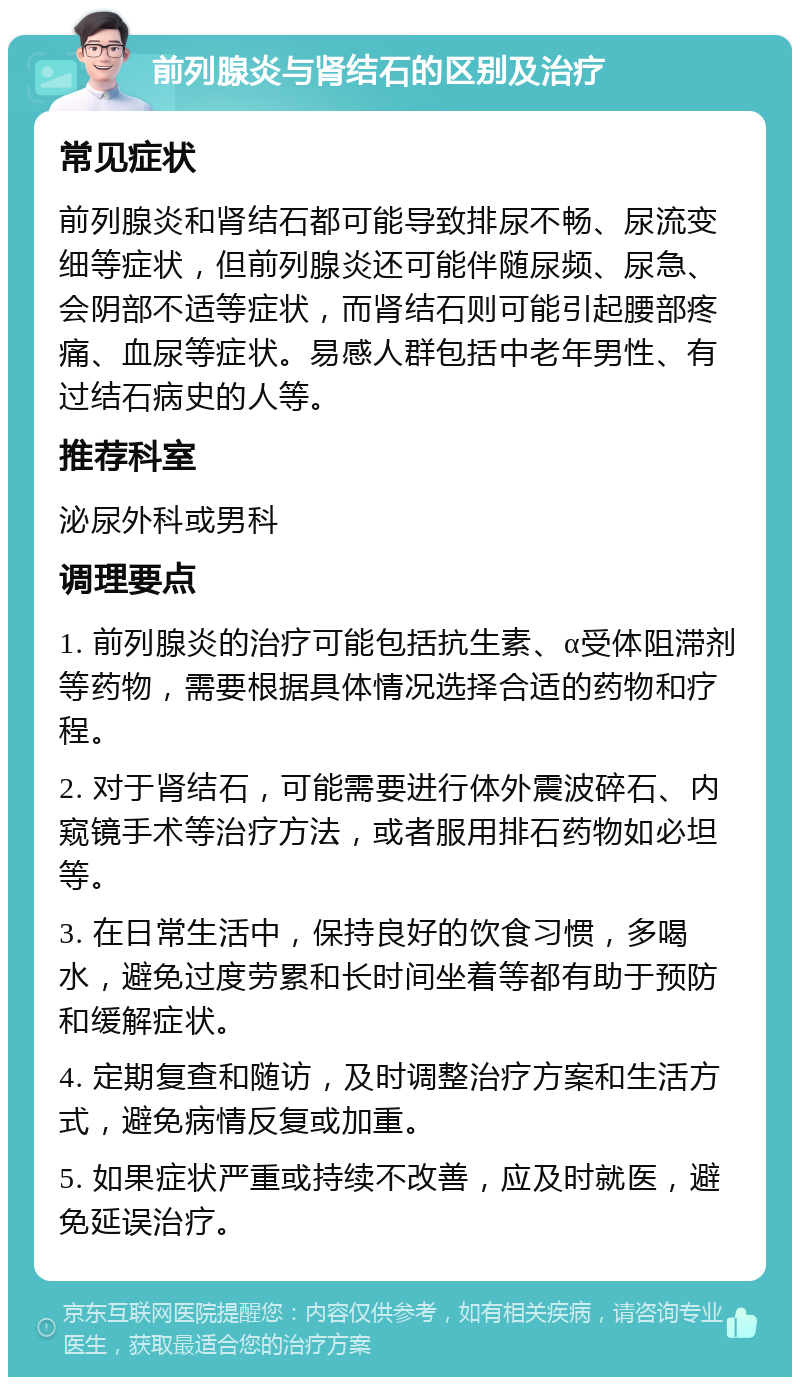 前列腺炎与肾结石的区别及治疗 常见症状 前列腺炎和肾结石都可能导致排尿不畅、尿流变细等症状，但前列腺炎还可能伴随尿频、尿急、会阴部不适等症状，而肾结石则可能引起腰部疼痛、血尿等症状。易感人群包括中老年男性、有过结石病史的人等。 推荐科室 泌尿外科或男科 调理要点 1. 前列腺炎的治疗可能包括抗生素、α受体阻滞剂等药物，需要根据具体情况选择合适的药物和疗程。 2. 对于肾结石，可能需要进行体外震波碎石、内窥镜手术等治疗方法，或者服用排石药物如必坦等。 3. 在日常生活中，保持良好的饮食习惯，多喝水，避免过度劳累和长时间坐着等都有助于预防和缓解症状。 4. 定期复查和随访，及时调整治疗方案和生活方式，避免病情反复或加重。 5. 如果症状严重或持续不改善，应及时就医，避免延误治疗。