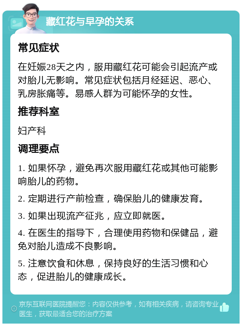 藏红花与早孕的关系 常见症状 在妊娠28天之内，服用藏红花可能会引起流产或对胎儿无影响。常见症状包括月经延迟、恶心、乳房胀痛等。易感人群为可能怀孕的女性。 推荐科室 妇产科 调理要点 1. 如果怀孕，避免再次服用藏红花或其他可能影响胎儿的药物。 2. 定期进行产前检查，确保胎儿的健康发育。 3. 如果出现流产征兆，应立即就医。 4. 在医生的指导下，合理使用药物和保健品，避免对胎儿造成不良影响。 5. 注意饮食和休息，保持良好的生活习惯和心态，促进胎儿的健康成长。