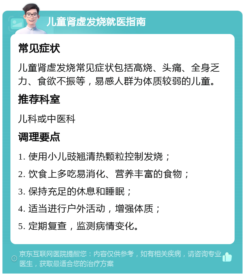 儿童肾虚发烧就医指南 常见症状 儿童肾虚发烧常见症状包括高烧、头痛、全身乏力、食欲不振等，易感人群为体质较弱的儿童。 推荐科室 儿科或中医科 调理要点 1. 使用小儿豉翘清热颗粒控制发烧； 2. 饮食上多吃易消化、营养丰富的食物； 3. 保持充足的休息和睡眠； 4. 适当进行户外活动，增强体质； 5. 定期复查，监测病情变化。