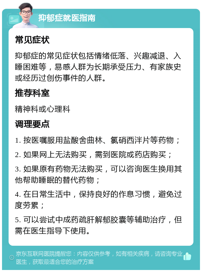 抑郁症就医指南 常见症状 抑郁症的常见症状包括情绪低落、兴趣减退、入睡困难等，易感人群为长期承受压力、有家族史或经历过创伤事件的人群。 推荐科室 精神科或心理科 调理要点 1. 按医嘱服用盐酸舍曲林、氯硝西泮片等药物； 2. 如果网上无法购买，需到医院或药店购买； 3. 如果原有药物无法购买，可以咨询医生换用其他帮助睡眠的替代药物； 4. 在日常生活中，保持良好的作息习惯，避免过度劳累； 5. 可以尝试中成药疏肝解郁胶囊等辅助治疗，但需在医生指导下使用。