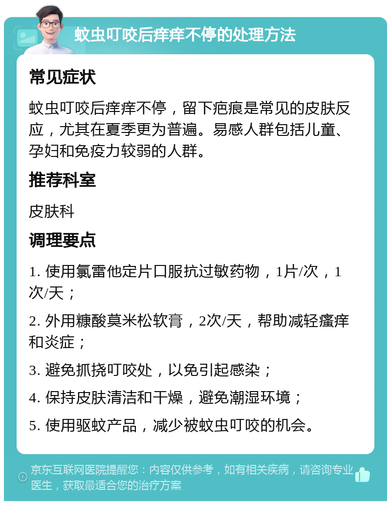 蚊虫叮咬后痒痒不停的处理方法 常见症状 蚊虫叮咬后痒痒不停，留下疤痕是常见的皮肤反应，尤其在夏季更为普遍。易感人群包括儿童、孕妇和免疫力较弱的人群。 推荐科室 皮肤科 调理要点 1. 使用氯雷他定片口服抗过敏药物，1片/次，1次/天； 2. 外用糠酸莫米松软膏，2次/天，帮助减轻瘙痒和炎症； 3. 避免抓挠叮咬处，以免引起感染； 4. 保持皮肤清洁和干燥，避免潮湿环境； 5. 使用驱蚊产品，减少被蚊虫叮咬的机会。