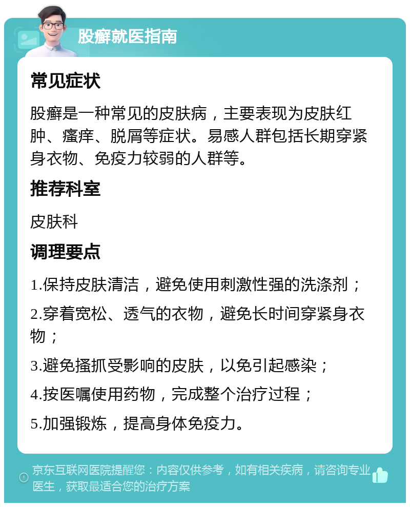 股癣就医指南 常见症状 股癣是一种常见的皮肤病，主要表现为皮肤红肿、瘙痒、脱屑等症状。易感人群包括长期穿紧身衣物、免疫力较弱的人群等。 推荐科室 皮肤科 调理要点 1.保持皮肤清洁，避免使用刺激性强的洗涤剂； 2.穿着宽松、透气的衣物，避免长时间穿紧身衣物； 3.避免搔抓受影响的皮肤，以免引起感染； 4.按医嘱使用药物，完成整个治疗过程； 5.加强锻炼，提高身体免疫力。