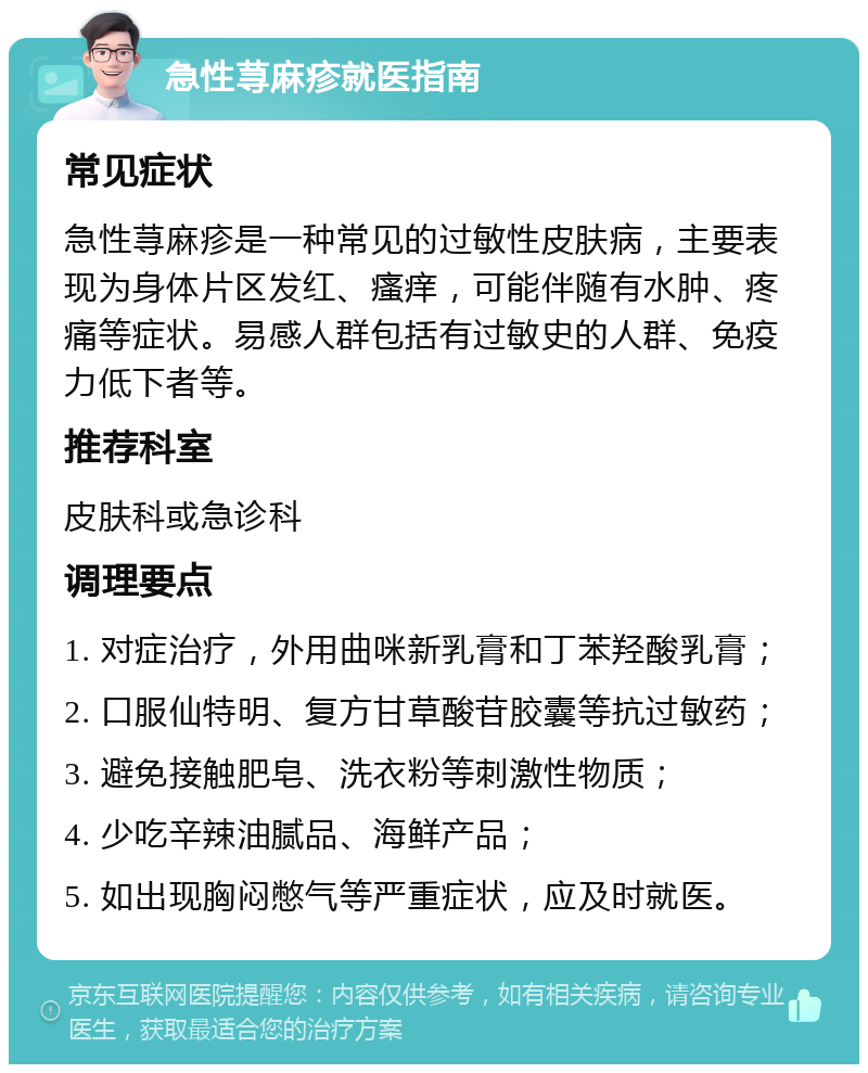 急性荨麻疹就医指南 常见症状 急性荨麻疹是一种常见的过敏性皮肤病，主要表现为身体片区发红、瘙痒，可能伴随有水肿、疼痛等症状。易感人群包括有过敏史的人群、免疫力低下者等。 推荐科室 皮肤科或急诊科 调理要点 1. 对症治疗，外用曲咪新乳膏和丁苯羟酸乳膏； 2. 口服仙特明、复方甘草酸苷胶囊等抗过敏药； 3. 避免接触肥皂、洗衣粉等刺激性物质； 4. 少吃辛辣油腻品、海鲜产品； 5. 如出现胸闷憋气等严重症状，应及时就医。