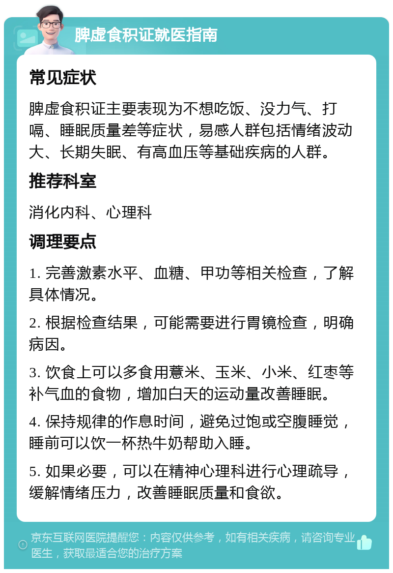 脾虚食积证就医指南 常见症状 脾虚食积证主要表现为不想吃饭、没力气、打嗝、睡眠质量差等症状，易感人群包括情绪波动大、长期失眠、有高血压等基础疾病的人群。 推荐科室 消化内科、心理科 调理要点 1. 完善激素水平、血糖、甲功等相关检查，了解具体情况。 2. 根据检查结果，可能需要进行胃镜检查，明确病因。 3. 饮食上可以多食用薏米、玉米、小米、红枣等补气血的食物，增加白天的运动量改善睡眠。 4. 保持规律的作息时间，避免过饱或空腹睡觉，睡前可以饮一杯热牛奶帮助入睡。 5. 如果必要，可以在精神心理科进行心理疏导，缓解情绪压力，改善睡眠质量和食欲。