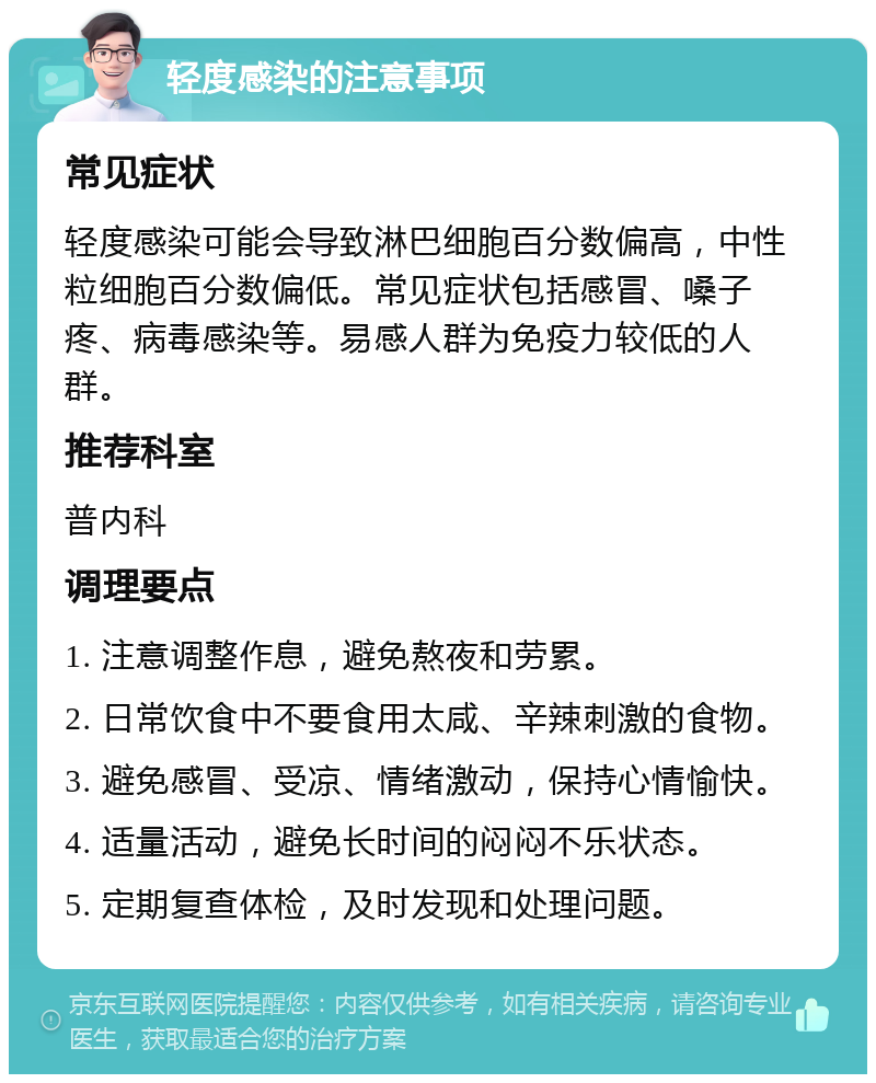 轻度感染的注意事项 常见症状 轻度感染可能会导致淋巴细胞百分数偏高，中性粒细胞百分数偏低。常见症状包括感冒、嗓子疼、病毒感染等。易感人群为免疫力较低的人群。 推荐科室 普内科 调理要点 1. 注意调整作息，避免熬夜和劳累。 2. 日常饮食中不要食用太咸、辛辣刺激的食物。 3. 避免感冒、受凉、情绪激动，保持心情愉快。 4. 适量活动，避免长时间的闷闷不乐状态。 5. 定期复查体检，及时发现和处理问题。