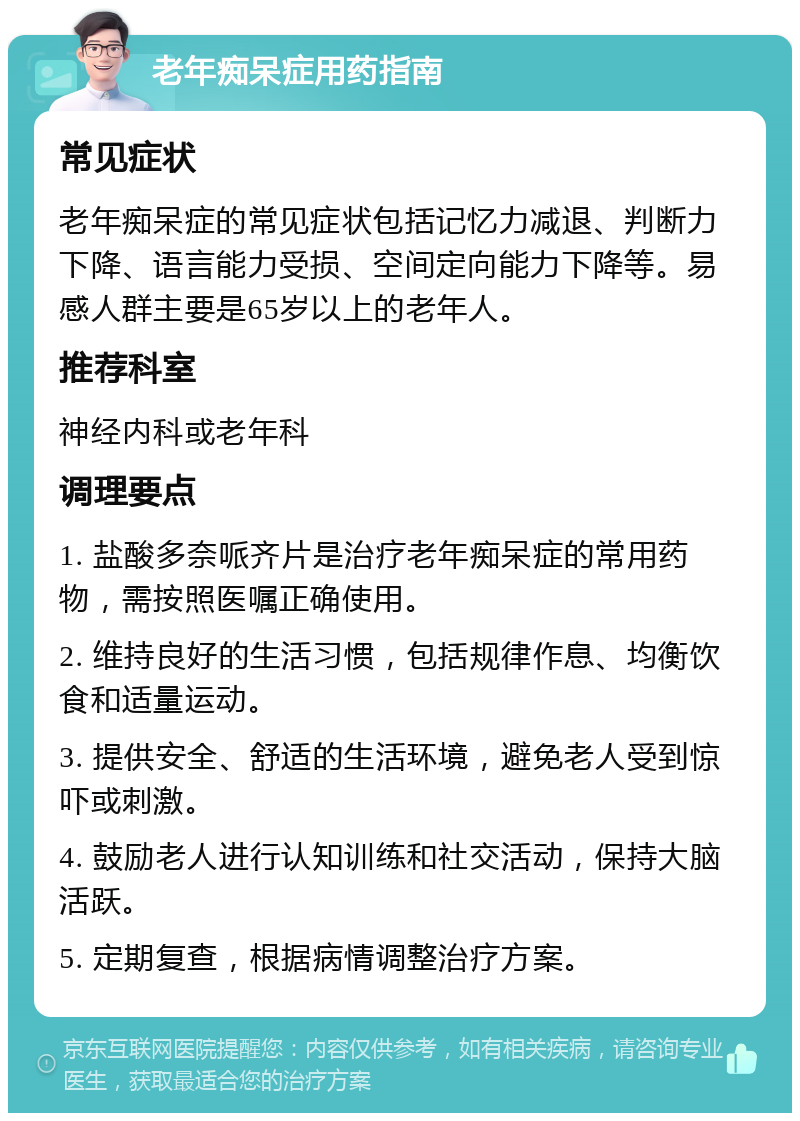 老年痴呆症用药指南 常见症状 老年痴呆症的常见症状包括记忆力减退、判断力下降、语言能力受损、空间定向能力下降等。易感人群主要是65岁以上的老年人。 推荐科室 神经内科或老年科 调理要点 1. 盐酸多奈哌齐片是治疗老年痴呆症的常用药物，需按照医嘱正确使用。 2. 维持良好的生活习惯，包括规律作息、均衡饮食和适量运动。 3. 提供安全、舒适的生活环境，避免老人受到惊吓或刺激。 4. 鼓励老人进行认知训练和社交活动，保持大脑活跃。 5. 定期复查，根据病情调整治疗方案。