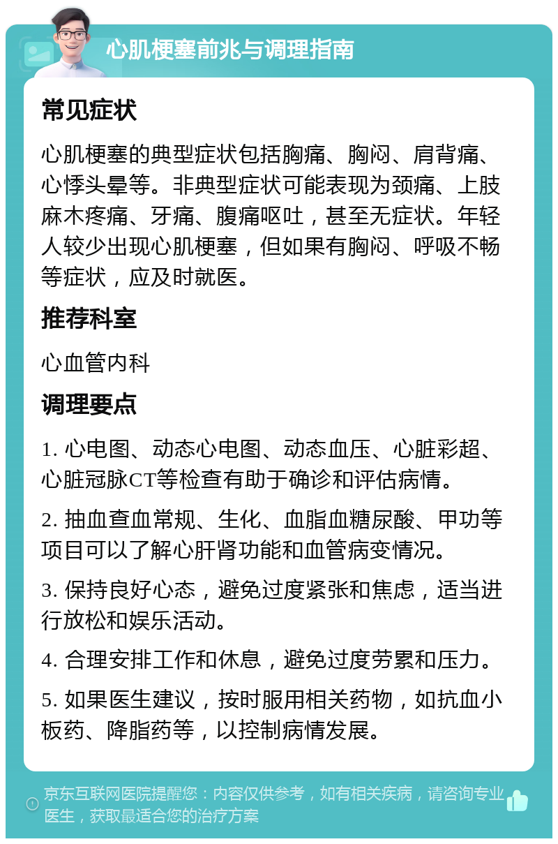 心肌梗塞前兆与调理指南 常见症状 心肌梗塞的典型症状包括胸痛、胸闷、肩背痛、心悸头晕等。非典型症状可能表现为颈痛、上肢麻木疼痛、牙痛、腹痛呕吐，甚至无症状。年轻人较少出现心肌梗塞，但如果有胸闷、呼吸不畅等症状，应及时就医。 推荐科室 心血管内科 调理要点 1. 心电图、动态心电图、动态血压、心脏彩超、心脏冠脉CT等检查有助于确诊和评估病情。 2. 抽血查血常规、生化、血脂血糖尿酸、甲功等项目可以了解心肝肾功能和血管病变情况。 3. 保持良好心态，避免过度紧张和焦虑，适当进行放松和娱乐活动。 4. 合理安排工作和休息，避免过度劳累和压力。 5. 如果医生建议，按时服用相关药物，如抗血小板药、降脂药等，以控制病情发展。