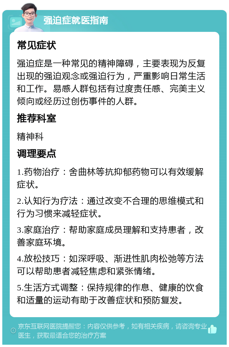 强迫症就医指南 常见症状 强迫症是一种常见的精神障碍，主要表现为反复出现的强迫观念或强迫行为，严重影响日常生活和工作。易感人群包括有过度责任感、完美主义倾向或经历过创伤事件的人群。 推荐科室 精神科 调理要点 1.药物治疗：舍曲林等抗抑郁药物可以有效缓解症状。 2.认知行为疗法：通过改变不合理的思维模式和行为习惯来减轻症状。 3.家庭治疗：帮助家庭成员理解和支持患者，改善家庭环境。 4.放松技巧：如深呼吸、渐进性肌肉松弛等方法可以帮助患者减轻焦虑和紧张情绪。 5.生活方式调整：保持规律的作息、健康的饮食和适量的运动有助于改善症状和预防复发。