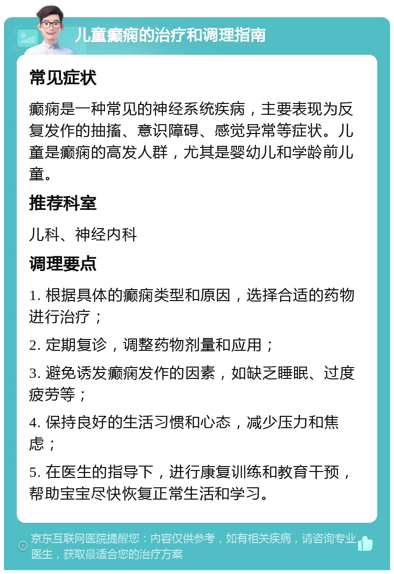 儿童癫痫的治疗和调理指南 常见症状 癫痫是一种常见的神经系统疾病，主要表现为反复发作的抽搐、意识障碍、感觉异常等症状。儿童是癫痫的高发人群，尤其是婴幼儿和学龄前儿童。 推荐科室 儿科、神经内科 调理要点 1. 根据具体的癫痫类型和原因，选择合适的药物进行治疗； 2. 定期复诊，调整药物剂量和应用； 3. 避免诱发癫痫发作的因素，如缺乏睡眠、过度疲劳等； 4. 保持良好的生活习惯和心态，减少压力和焦虑； 5. 在医生的指导下，进行康复训练和教育干预，帮助宝宝尽快恢复正常生活和学习。