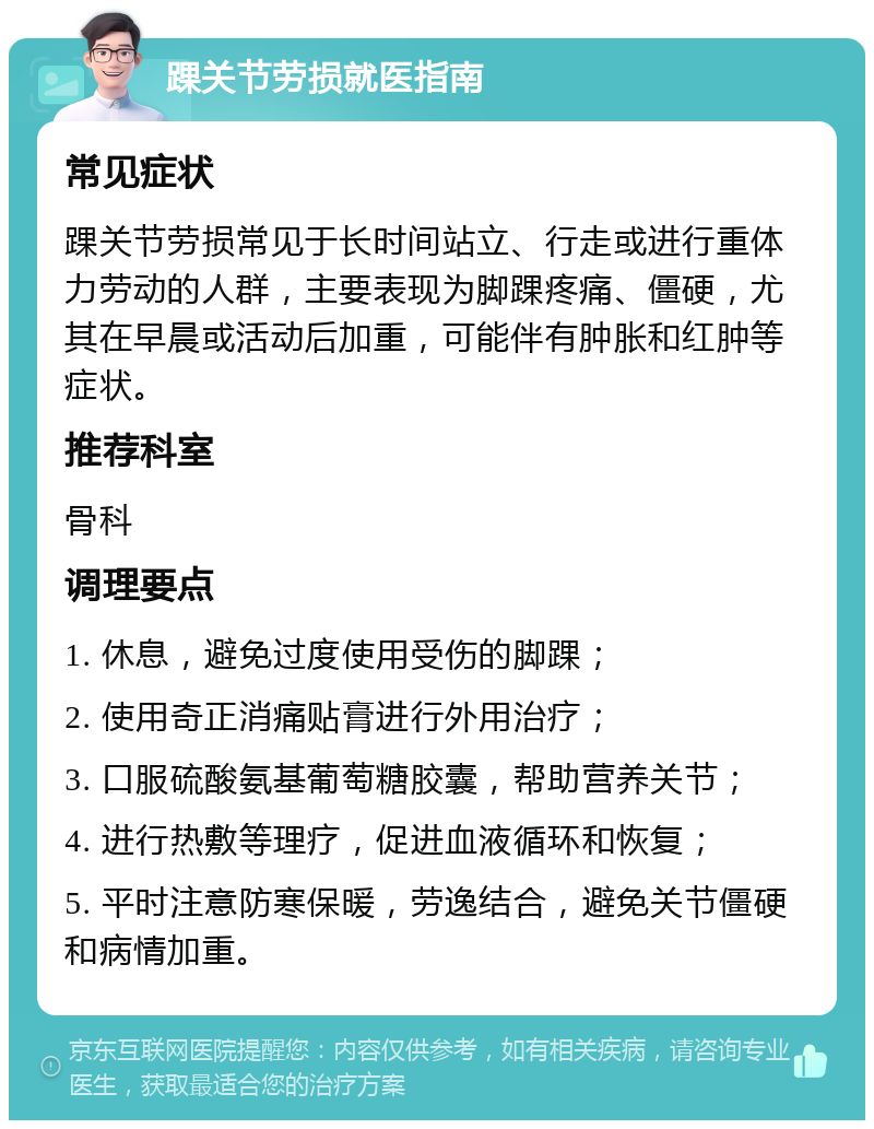 踝关节劳损就医指南 常见症状 踝关节劳损常见于长时间站立、行走或进行重体力劳动的人群，主要表现为脚踝疼痛、僵硬，尤其在早晨或活动后加重，可能伴有肿胀和红肿等症状。 推荐科室 骨科 调理要点 1. 休息，避免过度使用受伤的脚踝； 2. 使用奇正消痛贴膏进行外用治疗； 3. 口服硫酸氨基葡萄糖胶囊，帮助营养关节； 4. 进行热敷等理疗，促进血液循环和恢复； 5. 平时注意防寒保暖，劳逸结合，避免关节僵硬和病情加重。