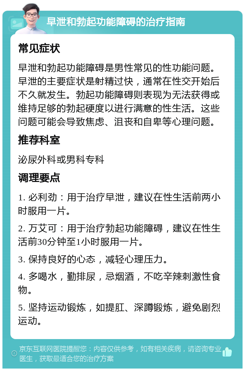 早泄和勃起功能障碍的治疗指南 常见症状 早泄和勃起功能障碍是男性常见的性功能问题。早泄的主要症状是射精过快，通常在性交开始后不久就发生。勃起功能障碍则表现为无法获得或维持足够的勃起硬度以进行满意的性生活。这些问题可能会导致焦虑、沮丧和自卑等心理问题。 推荐科室 泌尿外科或男科专科 调理要点 1. 必利劲：用于治疗早泄，建议在性生活前两小时服用一片。 2. 万艾可：用于治疗勃起功能障碍，建议在性生活前30分钟至1小时服用一片。 3. 保持良好的心态，减轻心理压力。 4. 多喝水，勤排尿，忌烟酒，不吃辛辣刺激性食物。 5. 坚持运动锻炼，如提肛、深蹲锻炼，避免剧烈运动。