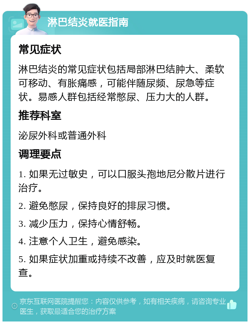 淋巴结炎就医指南 常见症状 淋巴结炎的常见症状包括局部淋巴结肿大、柔软可移动、有胀痛感，可能伴随尿频、尿急等症状。易感人群包括经常憋尿、压力大的人群。 推荐科室 泌尿外科或普通外科 调理要点 1. 如果无过敏史，可以口服头孢地尼分散片进行治疗。 2. 避免憋尿，保持良好的排尿习惯。 3. 减少压力，保持心情舒畅。 4. 注意个人卫生，避免感染。 5. 如果症状加重或持续不改善，应及时就医复查。