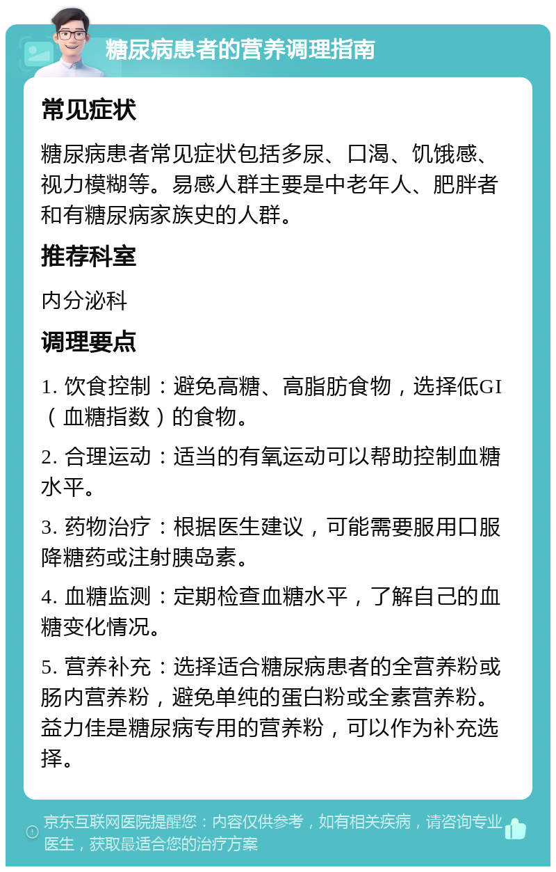 糖尿病患者的营养调理指南 常见症状 糖尿病患者常见症状包括多尿、口渴、饥饿感、视力模糊等。易感人群主要是中老年人、肥胖者和有糖尿病家族史的人群。 推荐科室 内分泌科 调理要点 1. 饮食控制：避免高糖、高脂肪食物，选择低GI（血糖指数）的食物。 2. 合理运动：适当的有氧运动可以帮助控制血糖水平。 3. 药物治疗：根据医生建议，可能需要服用口服降糖药或注射胰岛素。 4. 血糖监测：定期检查血糖水平，了解自己的血糖变化情况。 5. 营养补充：选择适合糖尿病患者的全营养粉或肠内营养粉，避免单纯的蛋白粉或全素营养粉。益力佳是糖尿病专用的营养粉，可以作为补充选择。