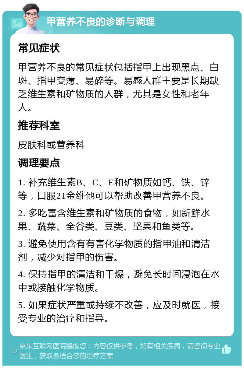 甲营养不良的诊断与调理 常见症状 甲营养不良的常见症状包括指甲上出现黑点、白斑、指甲变薄、易碎等。易感人群主要是长期缺乏维生素和矿物质的人群，尤其是女性和老年人。 推荐科室 皮肤科或营养科 调理要点 1. 补充维生素B、C、E和矿物质如钙、铁、锌等，口服21金维他可以帮助改善甲营养不良。 2. 多吃富含维生素和矿物质的食物，如新鲜水果、蔬菜、全谷类、豆类、坚果和鱼类等。 3. 避免使用含有有害化学物质的指甲油和清洁剂，减少对指甲的伤害。 4. 保持指甲的清洁和干燥，避免长时间浸泡在水中或接触化学物质。 5. 如果症状严重或持续不改善，应及时就医，接受专业的治疗和指导。