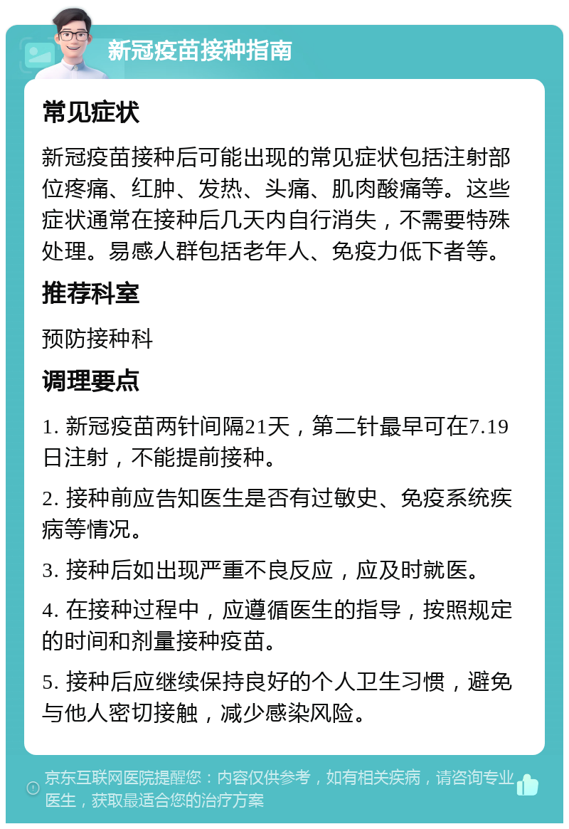 新冠疫苗接种指南 常见症状 新冠疫苗接种后可能出现的常见症状包括注射部位疼痛、红肿、发热、头痛、肌肉酸痛等。这些症状通常在接种后几天内自行消失，不需要特殊处理。易感人群包括老年人、免疫力低下者等。 推荐科室 预防接种科 调理要点 1. 新冠疫苗两针间隔21天，第二针最早可在7.19日注射，不能提前接种。 2. 接种前应告知医生是否有过敏史、免疫系统疾病等情况。 3. 接种后如出现严重不良反应，应及时就医。 4. 在接种过程中，应遵循医生的指导，按照规定的时间和剂量接种疫苗。 5. 接种后应继续保持良好的个人卫生习惯，避免与他人密切接触，减少感染风险。