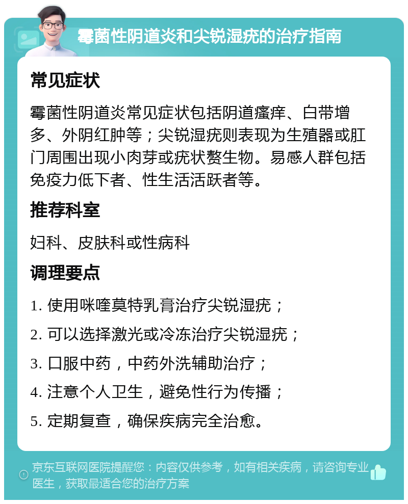 霉菌性阴道炎和尖锐湿疣的治疗指南 常见症状 霉菌性阴道炎常见症状包括阴道瘙痒、白带增多、外阴红肿等；尖锐湿疣则表现为生殖器或肛门周围出现小肉芽或疣状赘生物。易感人群包括免疫力低下者、性生活活跃者等。 推荐科室 妇科、皮肤科或性病科 调理要点 1. 使用咪喹莫特乳膏治疗尖锐湿疣； 2. 可以选择激光或冷冻治疗尖锐湿疣； 3. 口服中药，中药外洗辅助治疗； 4. 注意个人卫生，避免性行为传播； 5. 定期复查，确保疾病完全治愈。