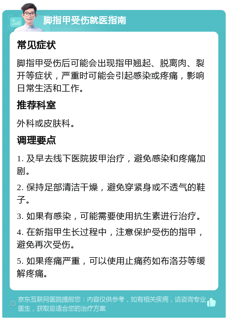 脚指甲受伤就医指南 常见症状 脚指甲受伤后可能会出现指甲翘起、脱离肉、裂开等症状，严重时可能会引起感染或疼痛，影响日常生活和工作。 推荐科室 外科或皮肤科。 调理要点 1. 及早去线下医院拔甲治疗，避免感染和疼痛加剧。 2. 保持足部清洁干燥，避免穿紧身或不透气的鞋子。 3. 如果有感染，可能需要使用抗生素进行治疗。 4. 在新指甲生长过程中，注意保护受伤的指甲，避免再次受伤。 5. 如果疼痛严重，可以使用止痛药如布洛芬等缓解疼痛。