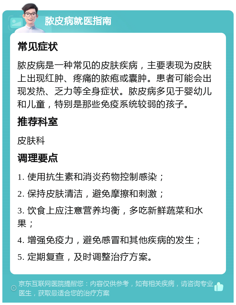 脓皮病就医指南 常见症状 脓皮病是一种常见的皮肤疾病，主要表现为皮肤上出现红肿、疼痛的脓疱或囊肿。患者可能会出现发热、乏力等全身症状。脓皮病多见于婴幼儿和儿童，特别是那些免疫系统较弱的孩子。 推荐科室 皮肤科 调理要点 1. 使用抗生素和消炎药物控制感染； 2. 保持皮肤清洁，避免摩擦和刺激； 3. 饮食上应注意营养均衡，多吃新鲜蔬菜和水果； 4. 增强免疫力，避免感冒和其他疾病的发生； 5. 定期复查，及时调整治疗方案。