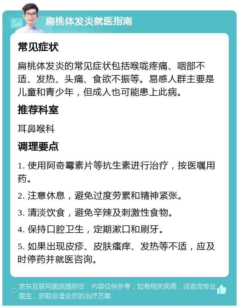 扁桃体发炎就医指南 常见症状 扁桃体发炎的常见症状包括喉咙疼痛、咽部不适、发热、头痛、食欲不振等。易感人群主要是儿童和青少年，但成人也可能患上此病。 推荐科室 耳鼻喉科 调理要点 1. 使用阿奇霉素片等抗生素进行治疗，按医嘱用药。 2. 注意休息，避免过度劳累和精神紧张。 3. 清淡饮食，避免辛辣及刺激性食物。 4. 保持口腔卫生，定期漱口和刷牙。 5. 如果出现皮疹、皮肤瘙痒、发热等不适，应及时停药并就医咨询。