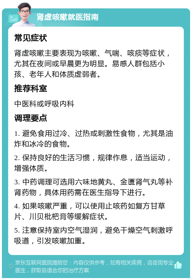 肾虚咳嗽就医指南 常见症状 肾虚咳嗽主要表现为咳嗽、气喘、咳痰等症状，尤其在夜间或早晨更为明显。易感人群包括小孩、老年人和体质虚弱者。 推荐科室 中医科或呼吸内科 调理要点 1. 避免食用过冷、过热或刺激性食物，尤其是油炸和冰冷的食物。 2. 保持良好的生活习惯，规律作息，适当运动，增强体质。 3. 中药调理可选用六味地黄丸、金匮肾气丸等补肾药物，具体用药需在医生指导下进行。 4. 如果咳嗽严重，可以使用止咳药如复方甘草片、川贝枇杷膏等缓解症状。 5. 注意保持室内空气湿润，避免干燥空气刺激呼吸道，引发咳嗽加重。