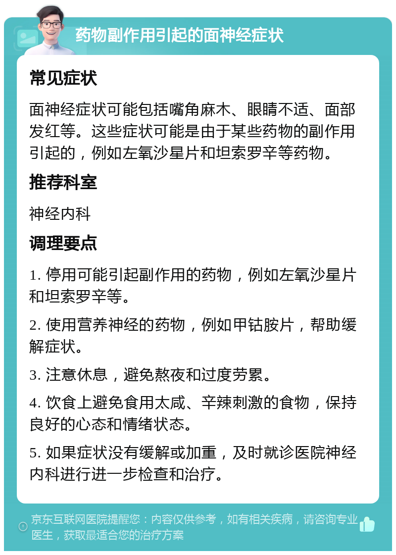 药物副作用引起的面神经症状 常见症状 面神经症状可能包括嘴角麻木、眼睛不适、面部发红等。这些症状可能是由于某些药物的副作用引起的，例如左氧沙星片和坦索罗辛等药物。 推荐科室 神经内科 调理要点 1. 停用可能引起副作用的药物，例如左氧沙星片和坦索罗辛等。 2. 使用营养神经的药物，例如甲钴胺片，帮助缓解症状。 3. 注意休息，避免熬夜和过度劳累。 4. 饮食上避免食用太咸、辛辣刺激的食物，保持良好的心态和情绪状态。 5. 如果症状没有缓解或加重，及时就诊医院神经内科进行进一步检查和治疗。