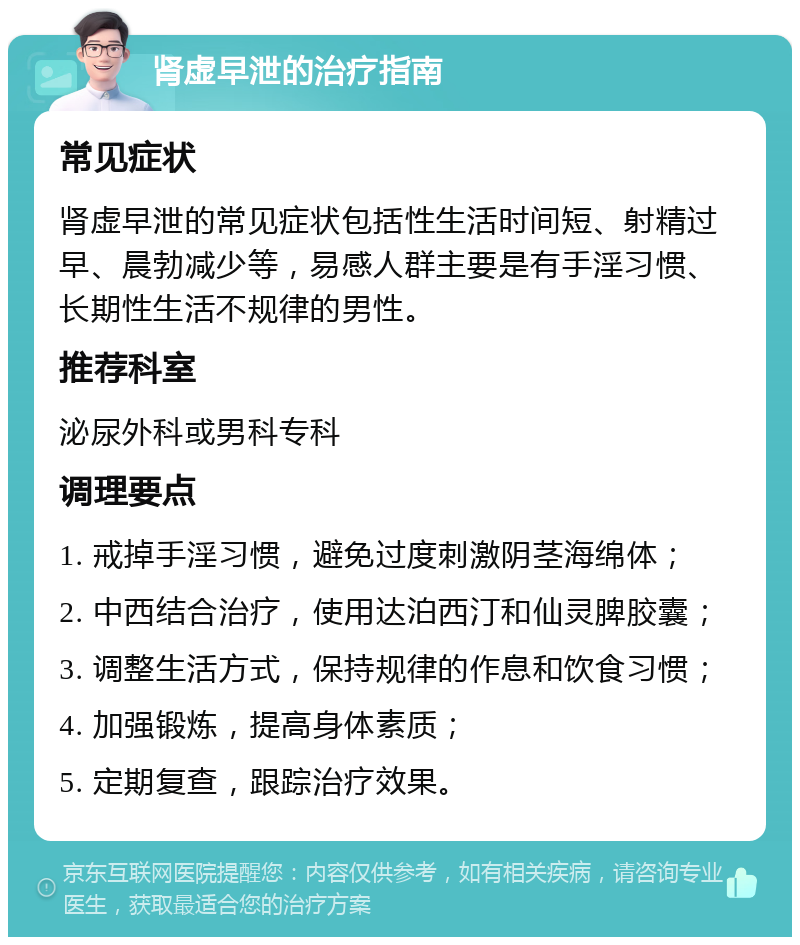 肾虚早泄的治疗指南 常见症状 肾虚早泄的常见症状包括性生活时间短、射精过早、晨勃减少等，易感人群主要是有手淫习惯、长期性生活不规律的男性。 推荐科室 泌尿外科或男科专科 调理要点 1. 戒掉手淫习惯，避免过度刺激阴茎海绵体； 2. 中西结合治疗，使用达泊西汀和仙灵脾胶囊； 3. 调整生活方式，保持规律的作息和饮食习惯； 4. 加强锻炼，提高身体素质； 5. 定期复查，跟踪治疗效果。