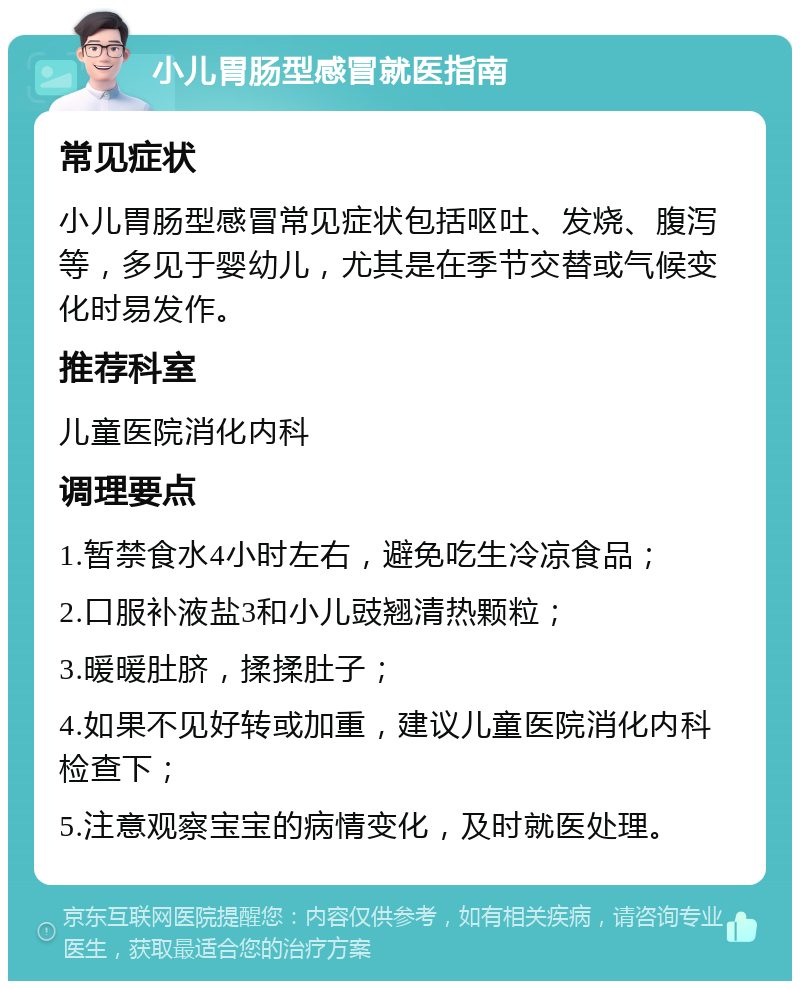 小儿胃肠型感冒就医指南 常见症状 小儿胃肠型感冒常见症状包括呕吐、发烧、腹泻等，多见于婴幼儿，尤其是在季节交替或气候变化时易发作。 推荐科室 儿童医院消化内科 调理要点 1.暂禁食水4小时左右，避免吃生冷凉食品； 2.口服补液盐3和小儿豉翘清热颗粒； 3.暖暖肚脐，揉揉肚子； 4.如果不见好转或加重，建议儿童医院消化内科检查下； 5.注意观察宝宝的病情变化，及时就医处理。