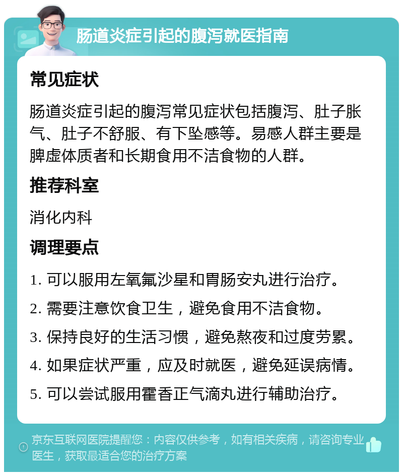 肠道炎症引起的腹泻就医指南 常见症状 肠道炎症引起的腹泻常见症状包括腹泻、肚子胀气、肚子不舒服、有下坠感等。易感人群主要是脾虚体质者和长期食用不洁食物的人群。 推荐科室 消化内科 调理要点 1. 可以服用左氧氟沙星和胃肠安丸进行治疗。 2. 需要注意饮食卫生，避免食用不洁食物。 3. 保持良好的生活习惯，避免熬夜和过度劳累。 4. 如果症状严重，应及时就医，避免延误病情。 5. 可以尝试服用霍香正气滴丸进行辅助治疗。