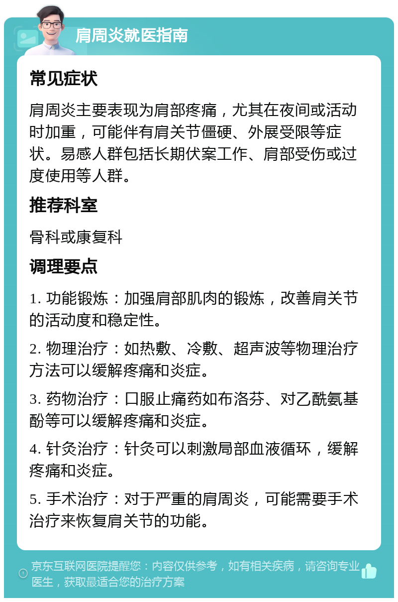 肩周炎就医指南 常见症状 肩周炎主要表现为肩部疼痛，尤其在夜间或活动时加重，可能伴有肩关节僵硬、外展受限等症状。易感人群包括长期伏案工作、肩部受伤或过度使用等人群。 推荐科室 骨科或康复科 调理要点 1. 功能锻炼：加强肩部肌肉的锻炼，改善肩关节的活动度和稳定性。 2. 物理治疗：如热敷、冷敷、超声波等物理治疗方法可以缓解疼痛和炎症。 3. 药物治疗：口服止痛药如布洛芬、对乙酰氨基酚等可以缓解疼痛和炎症。 4. 针灸治疗：针灸可以刺激局部血液循环，缓解疼痛和炎症。 5. 手术治疗：对于严重的肩周炎，可能需要手术治疗来恢复肩关节的功能。