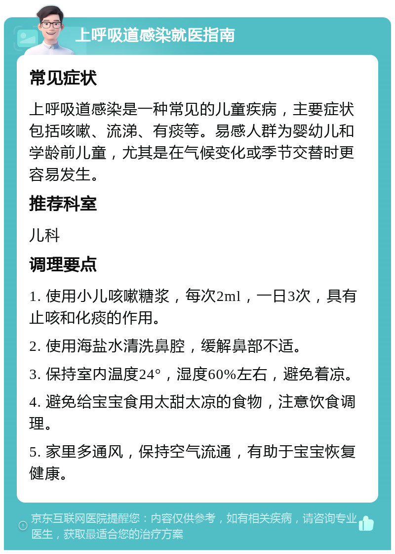 上呼吸道感染就医指南 常见症状 上呼吸道感染是一种常见的儿童疾病，主要症状包括咳嗽、流涕、有痰等。易感人群为婴幼儿和学龄前儿童，尤其是在气候变化或季节交替时更容易发生。 推荐科室 儿科 调理要点 1. 使用小儿咳嗽糖浆，每次2ml，一日3次，具有止咳和化痰的作用。 2. 使用海盐水清洗鼻腔，缓解鼻部不适。 3. 保持室内温度24°，湿度60%左右，避免着凉。 4. 避免给宝宝食用太甜太凉的食物，注意饮食调理。 5. 家里多通风，保持空气流通，有助于宝宝恢复健康。