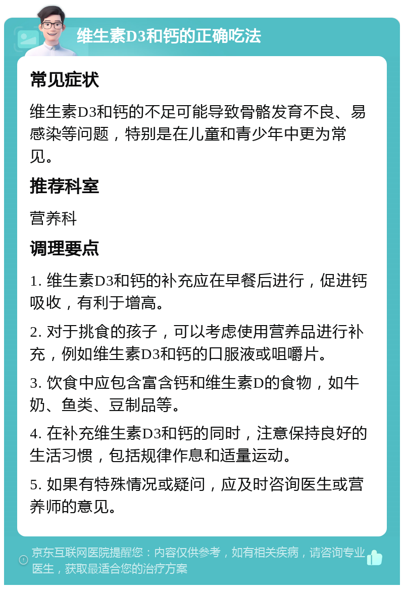 维生素D3和钙的正确吃法 常见症状 维生素D3和钙的不足可能导致骨骼发育不良、易感染等问题，特别是在儿童和青少年中更为常见。 推荐科室 营养科 调理要点 1. 维生素D3和钙的补充应在早餐后进行，促进钙吸收，有利于增高。 2. 对于挑食的孩子，可以考虑使用营养品进行补充，例如维生素D3和钙的口服液或咀嚼片。 3. 饮食中应包含富含钙和维生素D的食物，如牛奶、鱼类、豆制品等。 4. 在补充维生素D3和钙的同时，注意保持良好的生活习惯，包括规律作息和适量运动。 5. 如果有特殊情况或疑问，应及时咨询医生或营养师的意见。