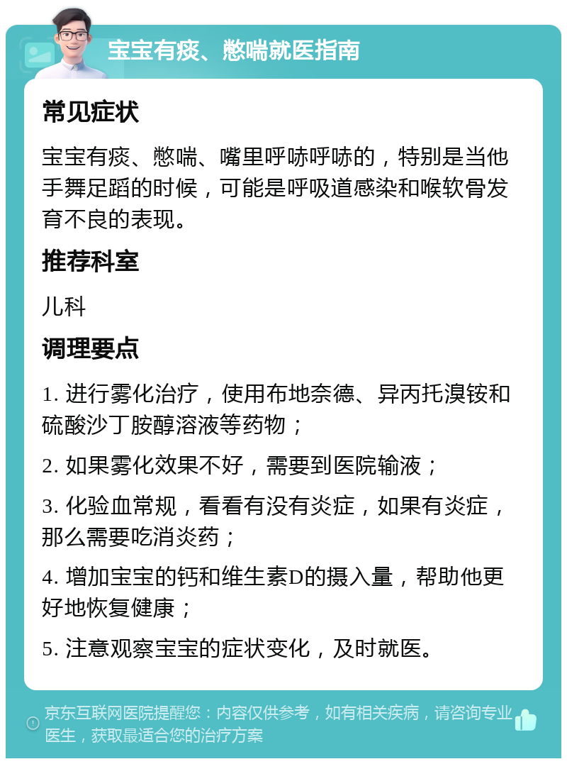 宝宝有痰、憋喘就医指南 常见症状 宝宝有痰、憋喘、嘴里呼哧呼哧的，特别是当他手舞足蹈的时候，可能是呼吸道感染和喉软骨发育不良的表现。 推荐科室 儿科 调理要点 1. 进行雾化治疗，使用布地奈德、异丙托溴铵和硫酸沙丁胺醇溶液等药物； 2. 如果雾化效果不好，需要到医院输液； 3. 化验血常规，看看有没有炎症，如果有炎症，那么需要吃消炎药； 4. 增加宝宝的钙和维生素D的摄入量，帮助他更好地恢复健康； 5. 注意观察宝宝的症状变化，及时就医。