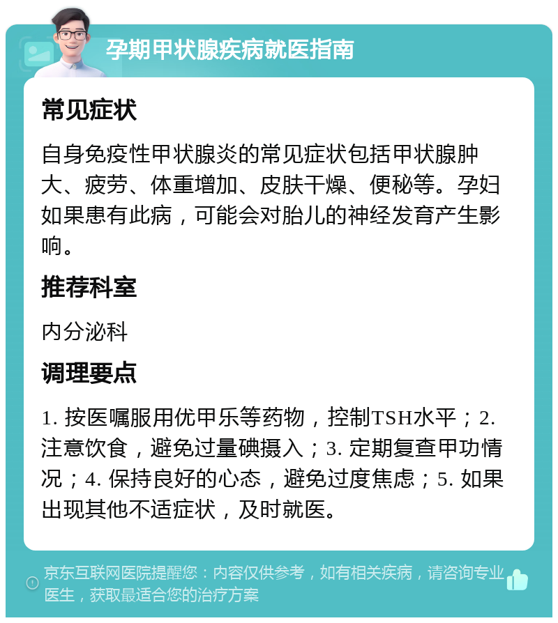 孕期甲状腺疾病就医指南 常见症状 自身免疫性甲状腺炎的常见症状包括甲状腺肿大、疲劳、体重增加、皮肤干燥、便秘等。孕妇如果患有此病，可能会对胎儿的神经发育产生影响。 推荐科室 内分泌科 调理要点 1. 按医嘱服用优甲乐等药物，控制TSH水平；2. 注意饮食，避免过量碘摄入；3. 定期复查甲功情况；4. 保持良好的心态，避免过度焦虑；5. 如果出现其他不适症状，及时就医。