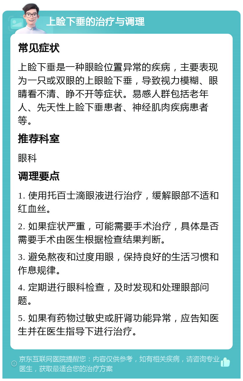 上睑下垂的治疗与调理 常见症状 上睑下垂是一种眼睑位置异常的疾病，主要表现为一只或双眼的上眼睑下垂，导致视力模糊、眼睛看不清、睁不开等症状。易感人群包括老年人、先天性上睑下垂患者、神经肌肉疾病患者等。 推荐科室 眼科 调理要点 1. 使用托百士滴眼液进行治疗，缓解眼部不适和红血丝。 2. 如果症状严重，可能需要手术治疗，具体是否需要手术由医生根据检查结果判断。 3. 避免熬夜和过度用眼，保持良好的生活习惯和作息规律。 4. 定期进行眼科检查，及时发现和处理眼部问题。 5. 如果有药物过敏史或肝肾功能异常，应告知医生并在医生指导下进行治疗。