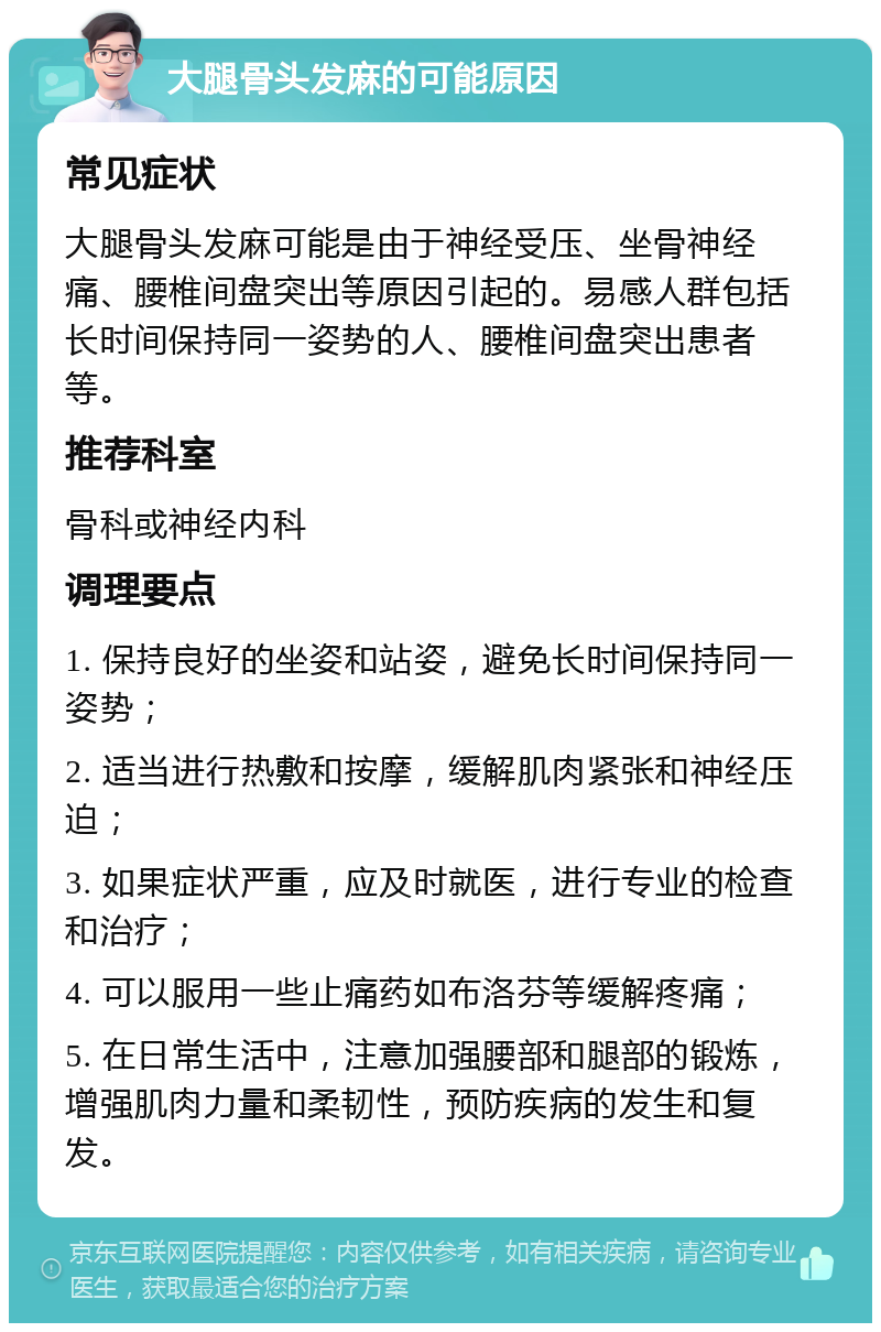 大腿骨头发麻的可能原因 常见症状 大腿骨头发麻可能是由于神经受压、坐骨神经痛、腰椎间盘突出等原因引起的。易感人群包括长时间保持同一姿势的人、腰椎间盘突出患者等。 推荐科室 骨科或神经内科 调理要点 1. 保持良好的坐姿和站姿，避免长时间保持同一姿势； 2. 适当进行热敷和按摩，缓解肌肉紧张和神经压迫； 3. 如果症状严重，应及时就医，进行专业的检查和治疗； 4. 可以服用一些止痛药如布洛芬等缓解疼痛； 5. 在日常生活中，注意加强腰部和腿部的锻炼，增强肌肉力量和柔韧性，预防疾病的发生和复发。