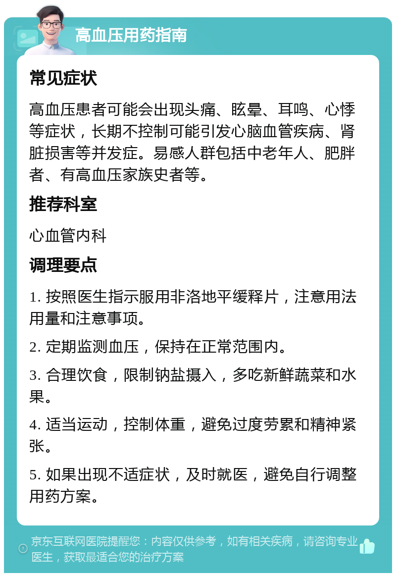 高血压用药指南 常见症状 高血压患者可能会出现头痛、眩晕、耳鸣、心悸等症状，长期不控制可能引发心脑血管疾病、肾脏损害等并发症。易感人群包括中老年人、肥胖者、有高血压家族史者等。 推荐科室 心血管内科 调理要点 1. 按照医生指示服用非洛地平缓释片，注意用法用量和注意事项。 2. 定期监测血压，保持在正常范围内。 3. 合理饮食，限制钠盐摄入，多吃新鲜蔬菜和水果。 4. 适当运动，控制体重，避免过度劳累和精神紧张。 5. 如果出现不适症状，及时就医，避免自行调整用药方案。