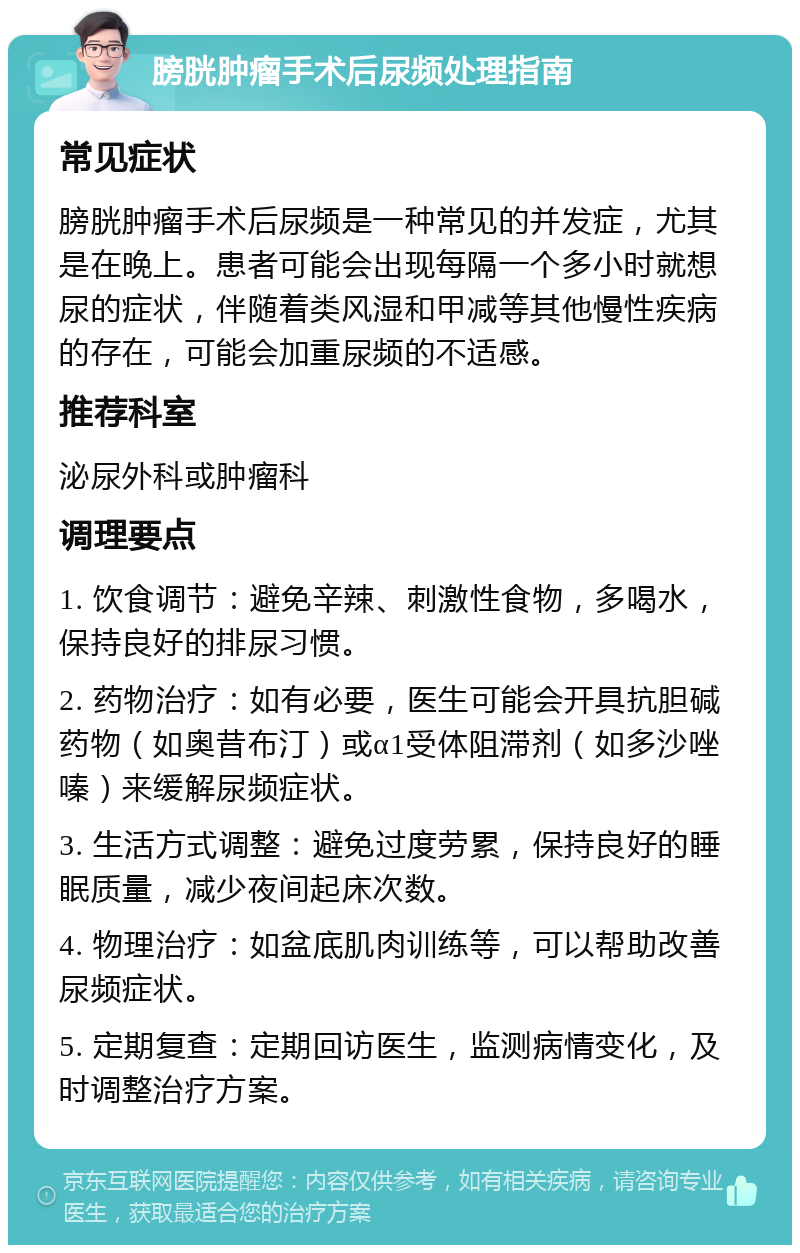 膀胱肿瘤手术后尿频处理指南 常见症状 膀胱肿瘤手术后尿频是一种常见的并发症，尤其是在晚上。患者可能会出现每隔一个多小时就想尿的症状，伴随着类风湿和甲减等其他慢性疾病的存在，可能会加重尿频的不适感。 推荐科室 泌尿外科或肿瘤科 调理要点 1. 饮食调节：避免辛辣、刺激性食物，多喝水，保持良好的排尿习惯。 2. 药物治疗：如有必要，医生可能会开具抗胆碱药物（如奥昔布汀）或α1受体阻滞剂（如多沙唑嗪）来缓解尿频症状。 3. 生活方式调整：避免过度劳累，保持良好的睡眠质量，减少夜间起床次数。 4. 物理治疗：如盆底肌肉训练等，可以帮助改善尿频症状。 5. 定期复查：定期回访医生，监测病情变化，及时调整治疗方案。