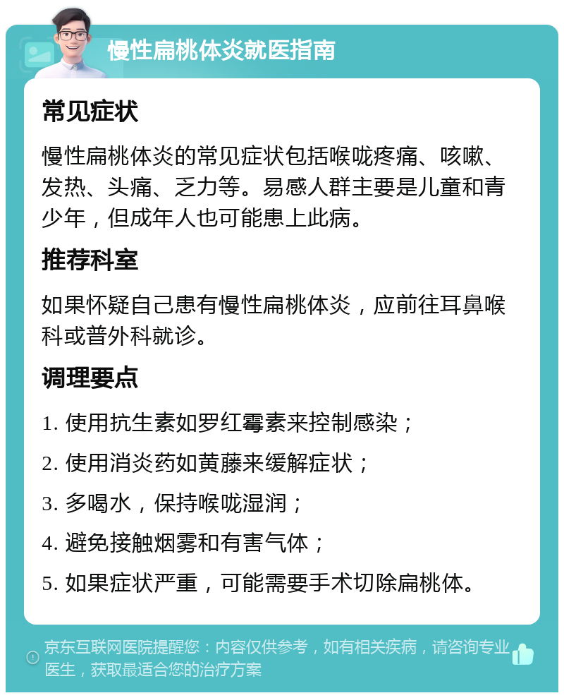 慢性扁桃体炎就医指南 常见症状 慢性扁桃体炎的常见症状包括喉咙疼痛、咳嗽、发热、头痛、乏力等。易感人群主要是儿童和青少年，但成年人也可能患上此病。 推荐科室 如果怀疑自己患有慢性扁桃体炎，应前往耳鼻喉科或普外科就诊。 调理要点 1. 使用抗生素如罗红霉素来控制感染； 2. 使用消炎药如黄藤来缓解症状； 3. 多喝水，保持喉咙湿润； 4. 避免接触烟雾和有害气体； 5. 如果症状严重，可能需要手术切除扁桃体。