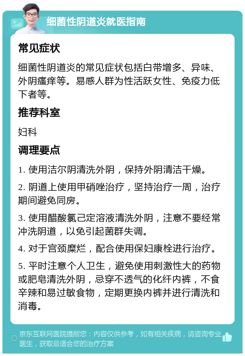 细菌性阴道炎就医指南 常见症状 细菌性阴道炎的常见症状包括白带增多、异味、外阴瘙痒等。易感人群为性活跃女性、免疫力低下者等。 推荐科室 妇科 调理要点 1. 使用洁尔阴清洗外阴，保持外阴清洁干燥。 2. 阴道上使用甲硝唑治疗，坚持治疗一周，治疗期间避免同房。 3. 使用醋酸氯己定溶液清洗外阴，注意不要经常冲洗阴道，以免引起菌群失调。 4. 对于宫颈糜烂，配合使用保妇康栓进行治疗。 5. 平时注意个人卫生，避免使用刺激性大的药物或肥皂清洗外阴，忌穿不透气的化纤内裤，不食辛辣和易过敏食物，定期更换内裤并进行清洗和消毒。