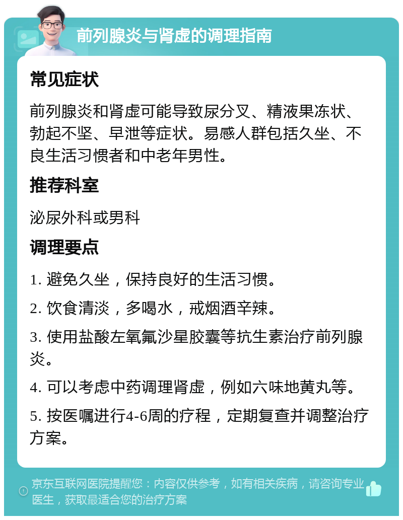 前列腺炎与肾虚的调理指南 常见症状 前列腺炎和肾虚可能导致尿分叉、精液果冻状、勃起不坚、早泄等症状。易感人群包括久坐、不良生活习惯者和中老年男性。 推荐科室 泌尿外科或男科 调理要点 1. 避免久坐，保持良好的生活习惯。 2. 饮食清淡，多喝水，戒烟酒辛辣。 3. 使用盐酸左氧氟沙星胶囊等抗生素治疗前列腺炎。 4. 可以考虑中药调理肾虚，例如六味地黄丸等。 5. 按医嘱进行4-6周的疗程，定期复查并调整治疗方案。