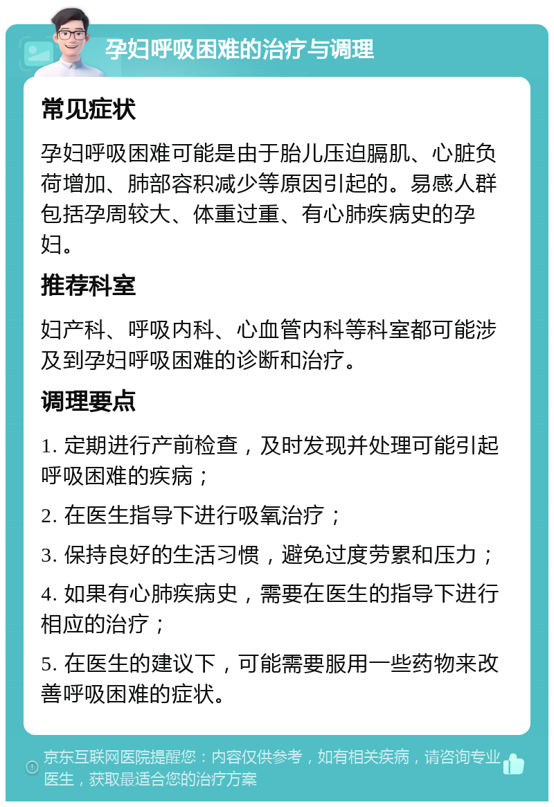 孕妇呼吸困难的治疗与调理 常见症状 孕妇呼吸困难可能是由于胎儿压迫膈肌、心脏负荷增加、肺部容积减少等原因引起的。易感人群包括孕周较大、体重过重、有心肺疾病史的孕妇。 推荐科室 妇产科、呼吸内科、心血管内科等科室都可能涉及到孕妇呼吸困难的诊断和治疗。 调理要点 1. 定期进行产前检查，及时发现并处理可能引起呼吸困难的疾病； 2. 在医生指导下进行吸氧治疗； 3. 保持良好的生活习惯，避免过度劳累和压力； 4. 如果有心肺疾病史，需要在医生的指导下进行相应的治疗； 5. 在医生的建议下，可能需要服用一些药物来改善呼吸困难的症状。