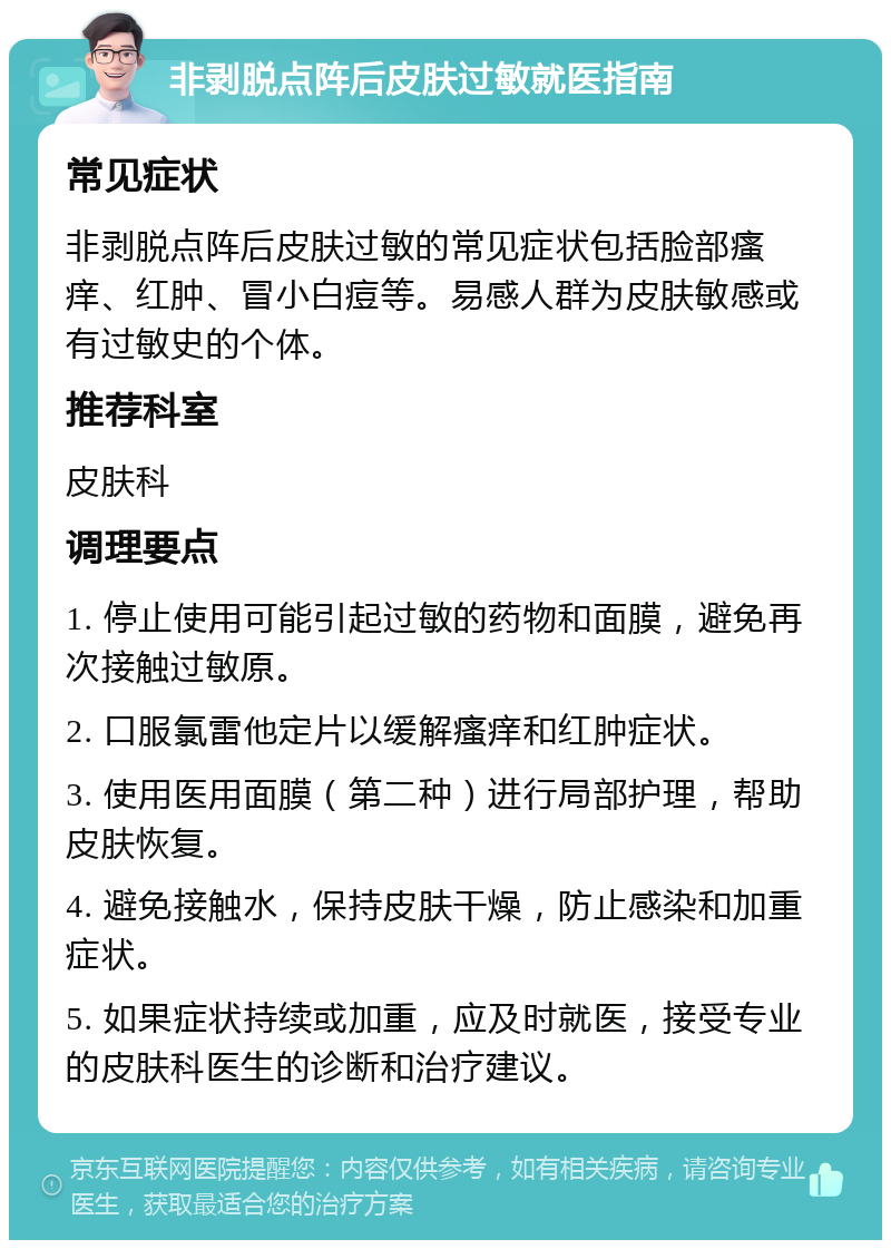 非剥脱点阵后皮肤过敏就医指南 常见症状 非剥脱点阵后皮肤过敏的常见症状包括脸部瘙痒、红肿、冒小白痘等。易感人群为皮肤敏感或有过敏史的个体。 推荐科室 皮肤科 调理要点 1. 停止使用可能引起过敏的药物和面膜，避免再次接触过敏原。 2. 口服氯雷他定片以缓解瘙痒和红肿症状。 3. 使用医用面膜（第二种）进行局部护理，帮助皮肤恢复。 4. 避免接触水，保持皮肤干燥，防止感染和加重症状。 5. 如果症状持续或加重，应及时就医，接受专业的皮肤科医生的诊断和治疗建议。