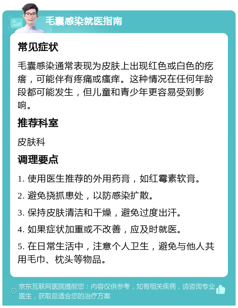 毛囊感染就医指南 常见症状 毛囊感染通常表现为皮肤上出现红色或白色的疙瘩，可能伴有疼痛或瘙痒。这种情况在任何年龄段都可能发生，但儿童和青少年更容易受到影响。 推荐科室 皮肤科 调理要点 1. 使用医生推荐的外用药膏，如红霉素软膏。 2. 避免挠抓患处，以防感染扩散。 3. 保持皮肤清洁和干燥，避免过度出汗。 4. 如果症状加重或不改善，应及时就医。 5. 在日常生活中，注意个人卫生，避免与他人共用毛巾、枕头等物品。